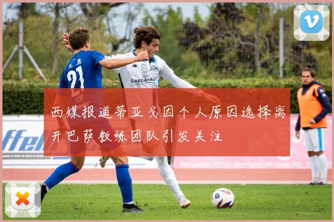 西媒报道蒂亚戈因个人原因选择离开巴萨教练团队引发关注