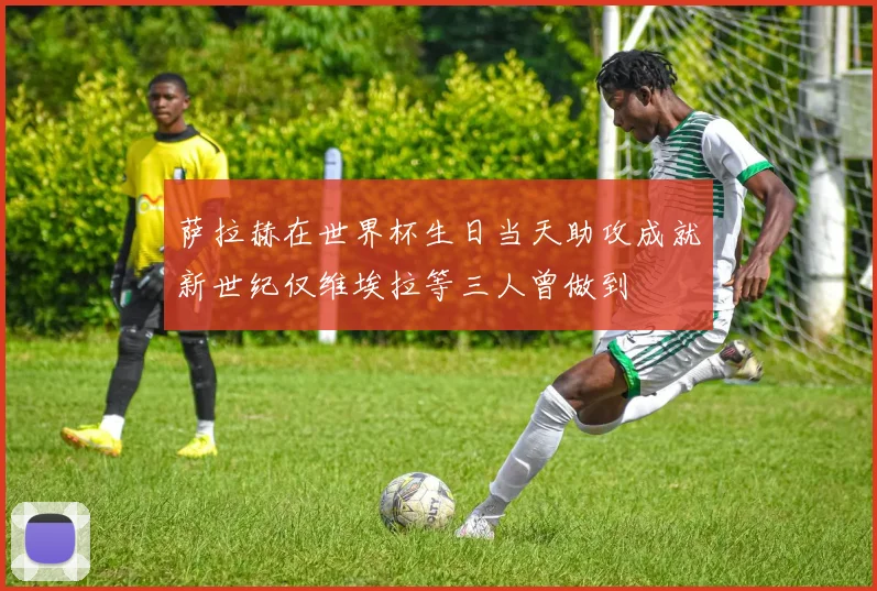 萨拉赫在世界杯生日当天助攻成就新世纪仅维埃拉等三人曾做到