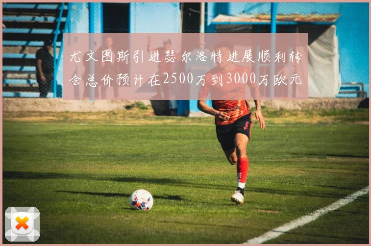 尤文图斯引进瑟尔洛特进展顺利转会总价预计在2500万到3000万欧元之间