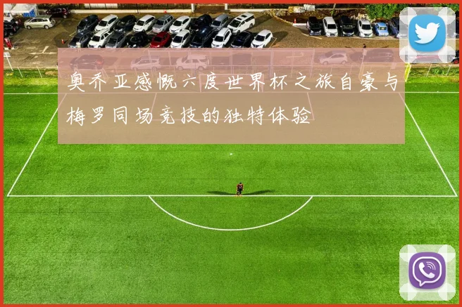 奥乔亚感慨六度世界杯之旅自豪与梅罗同场竞技的独特体验