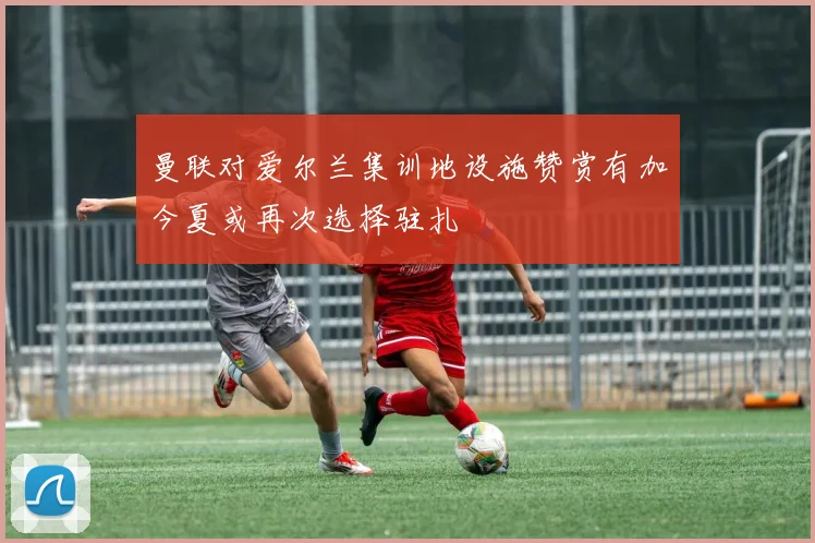 曼联对爱尔兰集训地设施赞赏有加今夏或再次选择驻扎