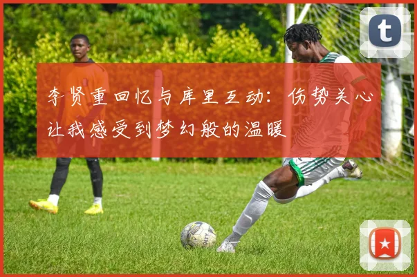 李贤重回忆与库里互动：伤势关心让我感受到梦幻般的温暖
