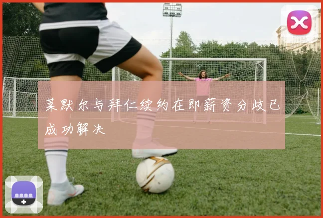 莱默尔与拜仁续约在即薪资分歧已成功解决