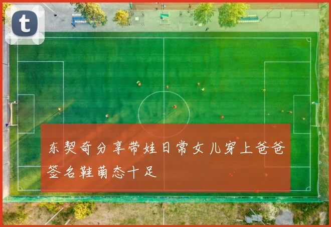 东契奇分享带娃日常女儿穿上爸爸签名鞋萌态十足