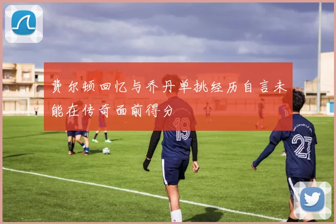 费尔顿回忆与乔丹单挑经历自言未能在传奇面前得分