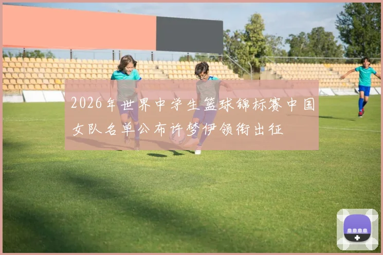 2026年世界中学生篮球锦标赛中国女队名单公布许梦伊领衔出征