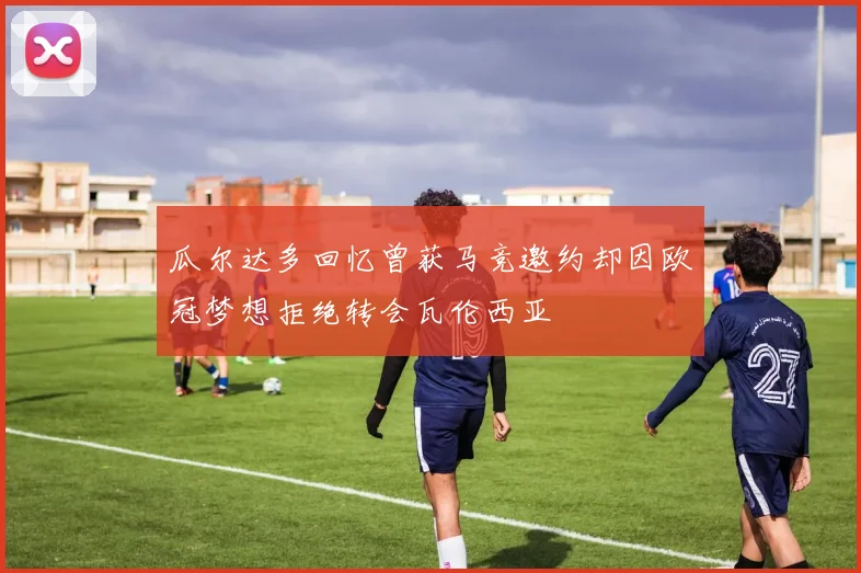 瓜尔达多回忆曾获马竞邀约却因欧冠梦想拒绝转会瓦伦西亚