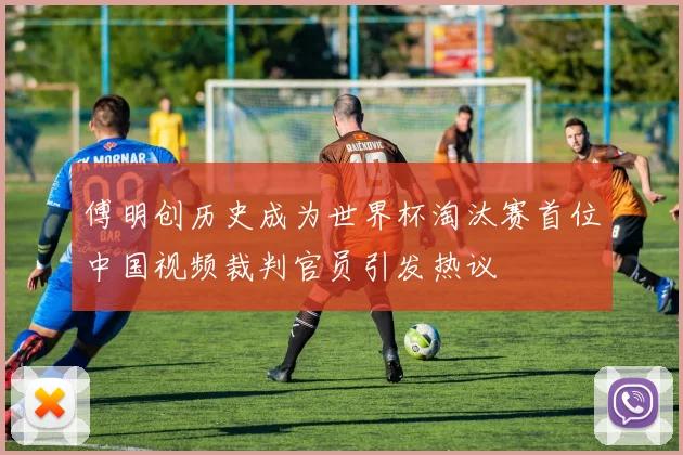 傅明创历史成为世界杯淘汰赛首位中国视频裁判官员引发热议