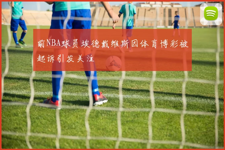 前NBA球员埃德戴维斯因体育博彩被起诉引发关注