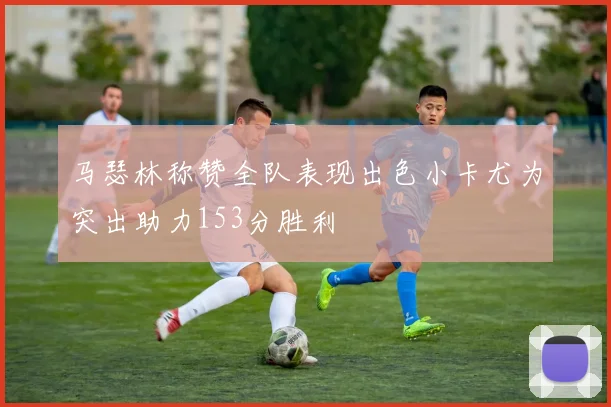 马瑟林称赞全队表现出色小卡尤为突出助力153分胜利