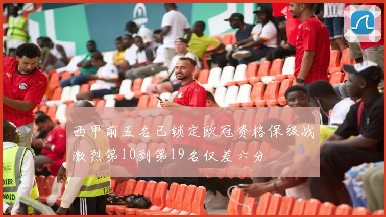 西甲前五名已锁定欧冠资格保级战激烈第10到第19名仅差六分