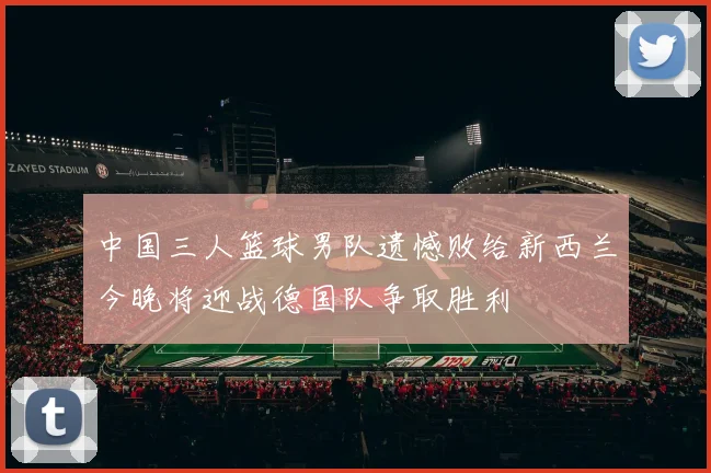 中国三人篮球男队遗憾败给新西兰今晚将迎战德国队争取胜利