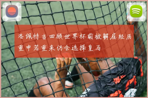 洛佩特吉回顾世界杯前被解雇经历重申若重来仍会选择皇马