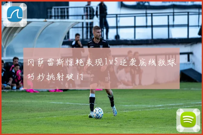 冈萨雷斯惊艳表现1v5逆袭底线救球巧妙挑射破门